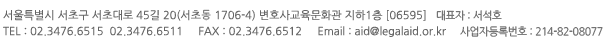 서울특별시 서초구 서초대로 45길 20(서초동 1706-4) 변호사교육문화관 지하1층 [06595] / 대표자 : 서석호 / TEL : 02.3476.6515 02.3476.6511 / FAX : 02.3476.6512 / Email : aid@legalaid.or.kr / 사업자등록번호 : 214-82-08077